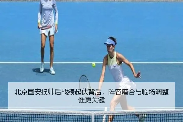 北京国安换帅后战绩起伏背后，阵容磨合与临场调整谁更关键 - C7GAME